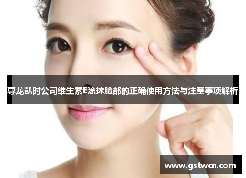 尊龙凯时公司维生素E涂抹脸部的正确使用方法与注意事项解析