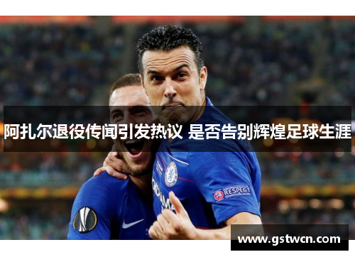 阿扎尔退役传闻引发热议 是否告别辉煌足球生涯